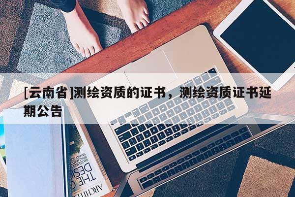 [云南省]測繪資質的證書，測繪資質證書延期公告