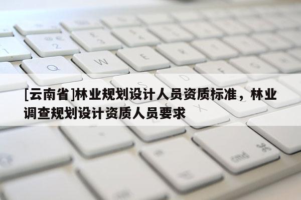[云南省]林業(yè)規(guī)劃設(shè)計(jì)人員資質(zhì)標(biāo)準(zhǔn)，林業(yè)調(diào)查規(guī)劃設(shè)計(jì)資質(zhì)人員要求