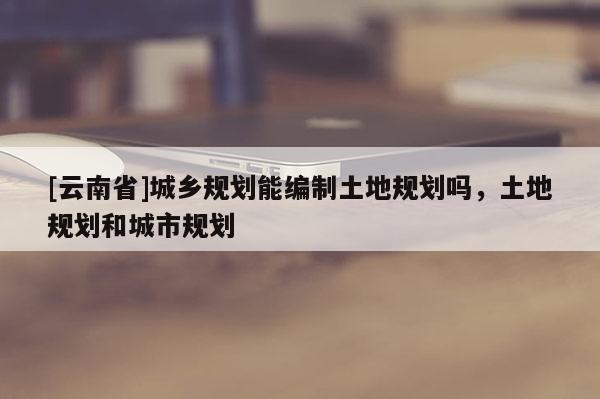 [云南省]城鄉規劃能編制土地規劃嗎，土地規劃和城市規劃