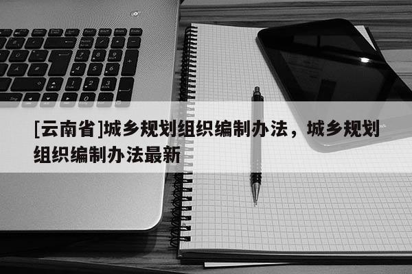 [云南省]城鄉(xiāng)規(guī)劃組織編制辦法，城鄉(xiāng)規(guī)劃組織編制辦法最新