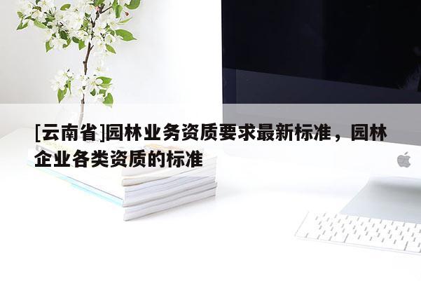 [云南省]園林業(yè)務(wù)資質(zhì)要求最新標準，園林企業(yè)各類資質(zhì)的標準