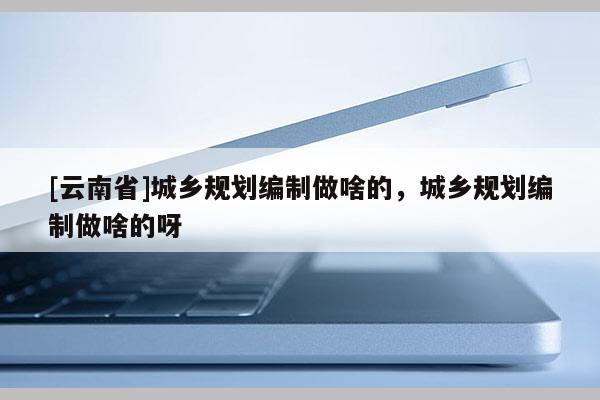[云南省]城鄉規劃編制做啥的，城鄉規劃編制做啥的呀
