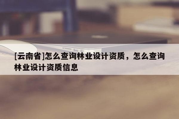 [云南省]怎么查詢林業設計資質，怎么查詢林業設計資質信息