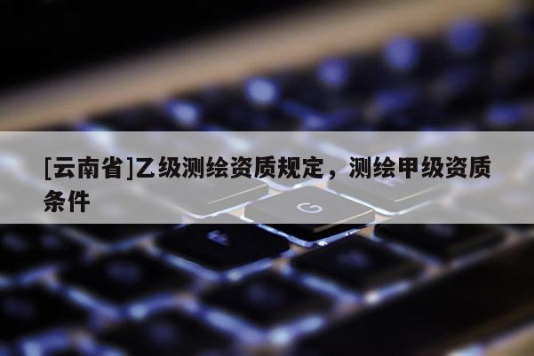 [云南省]乙級(jí)測(cè)繪資質(zhì)規(guī)定，測(cè)繪甲級(jí)資質(zhì)條件