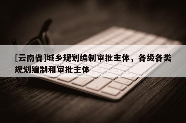 [云南省]城鄉(xiāng)規(guī)劃編制審批主體，各級各類規(guī)劃編制和審批主體