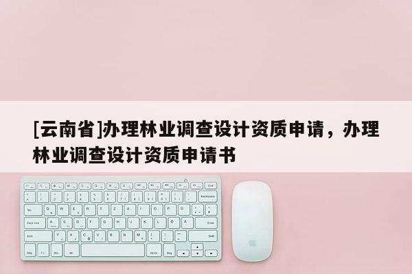 [云南省]辦理林業(yè)調查設計資質申請，辦理林業(yè)調查設計資質申請書
