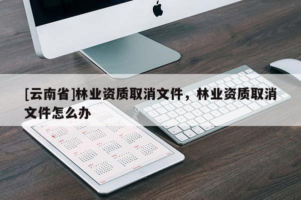 [云南省]林業資質取消文件，林業資質取消文件怎么辦