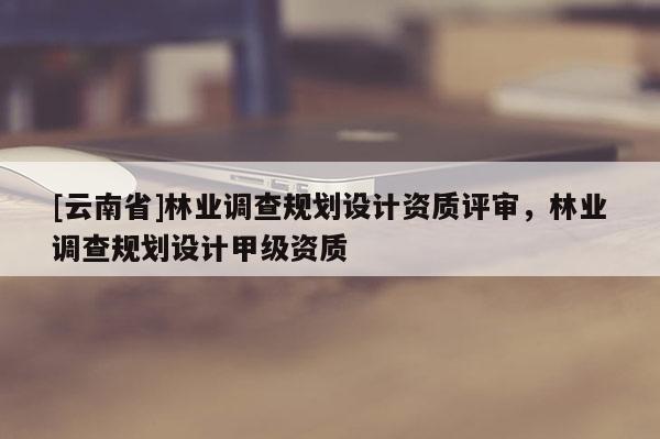 [云南省]林業(yè)調(diào)查規(guī)劃設(shè)計資質(zhì)評審，林業(yè)調(diào)查規(guī)劃設(shè)計甲級資質(zhì)