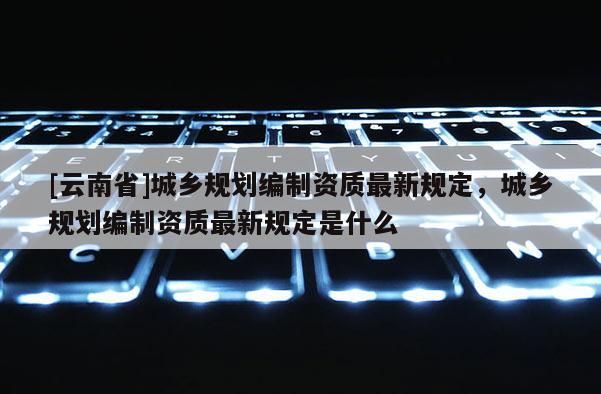 [云南省]城鄉(xiāng)規(guī)劃編制資質最新規(guī)定，城鄉(xiāng)規(guī)劃編制資質最新規(guī)定是什么