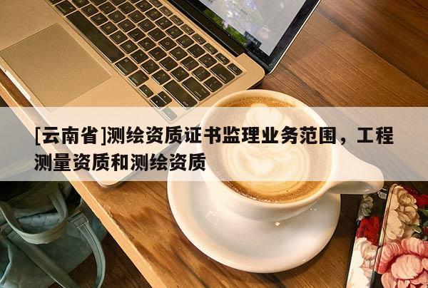 [云南省]測繪資質證書監理業務范圍，工程測量資質和測繪資質
