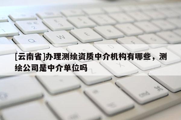 [云南省]辦理測繪資質(zhì)中介機(jī)構(gòu)有哪些，測繪公司是中介單位嗎