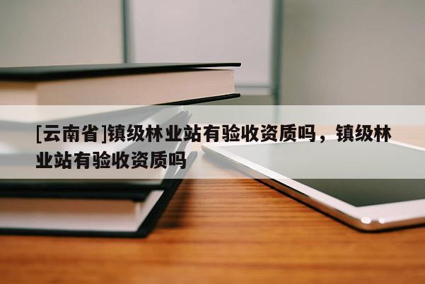 [云南省]鎮(zhèn)級(jí)林業(yè)站有驗(yàn)收資質(zhì)嗎，鎮(zhèn)級(jí)林業(yè)站有驗(yàn)收資質(zhì)嗎