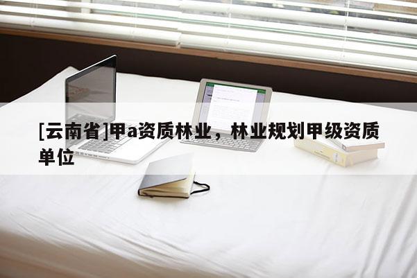 [云南省]甲a資質(zhì)林業(yè)，林業(yè)規(guī)劃甲級(jí)資質(zhì)單位