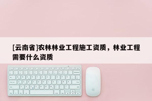 [云南省]農(nóng)林林業(yè)工程施工資質(zhì)，林業(yè)工程需要什么資質(zhì)