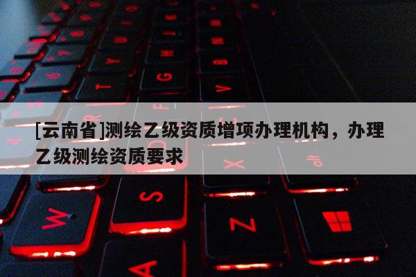 [云南省]測繪乙級資質增項辦理機構，辦理乙級測繪資質要求