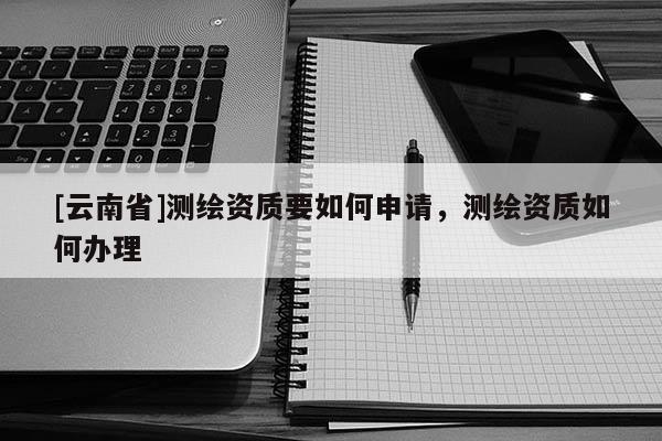 [云南省]測繪資質要如何申請，測繪資質如何辦理