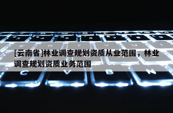 [云南省]林業調查規劃資質從業范圍，林業調查規劃資質業務范圍