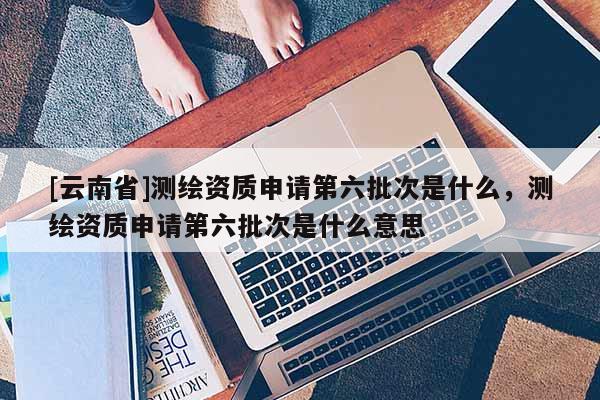 [云南省]測繪資質申請第六批次是什么，測繪資質申請第六批次是什么意思