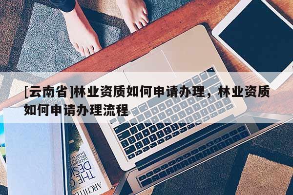 [云南省]林業(yè)資質(zhì)如何申請(qǐng)辦理，林業(yè)資質(zhì)如何申請(qǐng)辦理流程