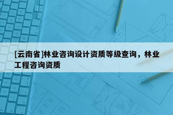 [云南省]林業(yè)咨詢設計資質(zhì)等級查詢，林業(yè)工程咨詢資質(zhì)