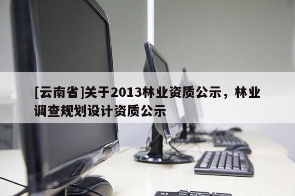 [云南省]關于2013林業資質公示，林業調查規劃設計資質公示