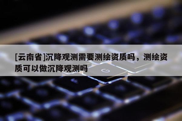 [云南省]沉降觀測需要測繪資質(zhì)嗎，測繪資質(zhì)可以做沉降觀測嗎