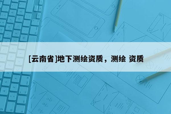 [云南省]地下測(cè)繪資質(zhì)，測(cè)繪 資質(zhì)
