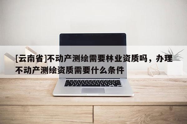 [云南省]不動(dòng)產(chǎn)測(cè)繪需要林業(yè)資質(zhì)嗎，辦理不動(dòng)產(chǎn)測(cè)繪資質(zhì)需要什么條件