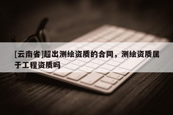 [云南省]超出測繪資質的合同，測繪資質屬于工程資質嗎