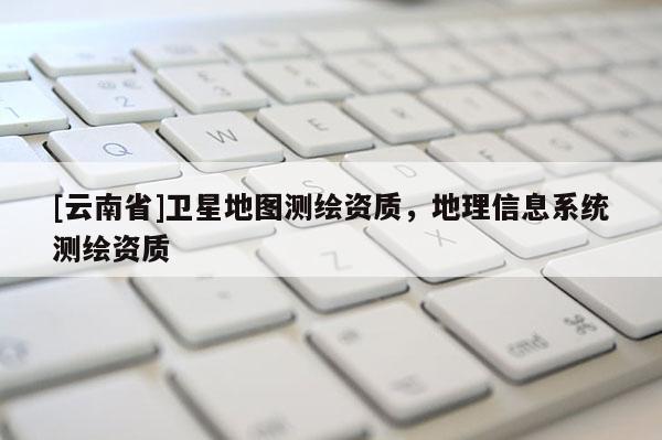 [云南省]衛星地圖測繪資質，地理信息系統測繪資質