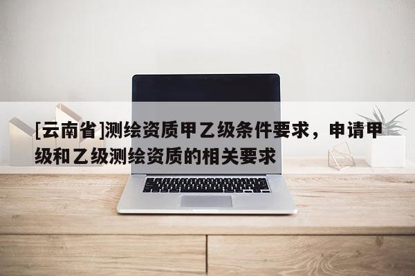 [云南省]測繪資質甲乙級條件要求，申請甲級和乙級測繪資質的相關要求