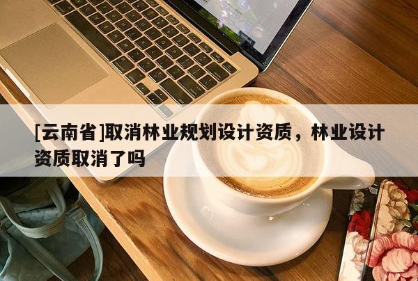 [云南省]取消林業(yè)規(guī)劃設計資質，林業(yè)設計資質取消了嗎