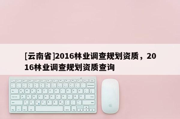 [云南省]2016林業調查規劃資質，2016林業調查規劃資質查詢