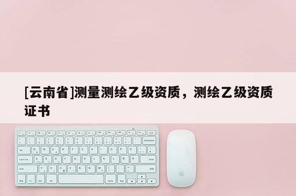 [云南省]測量測繪乙級資質，測繪乙級資質證書