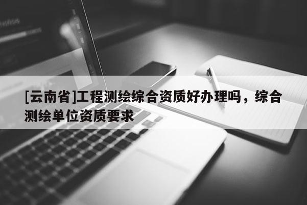 [云南省]工程測繪綜合資質好辦理嗎，綜合測繪單位資質要求