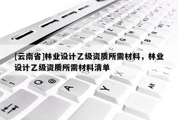 [云南省]林業設計乙級資質所需材料，林業設計乙級資質所需材料清單