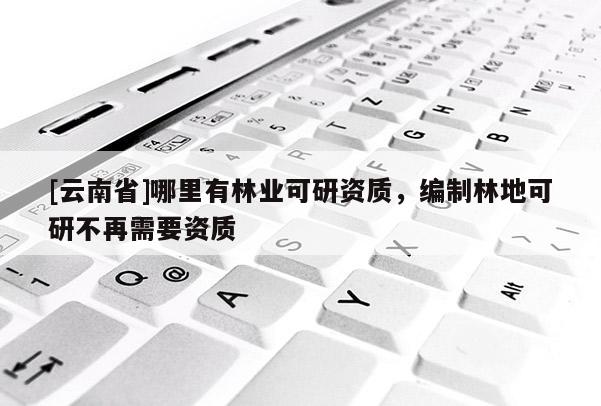 [云南省]哪里有林業可研資質，編制林地可研不再需要資質