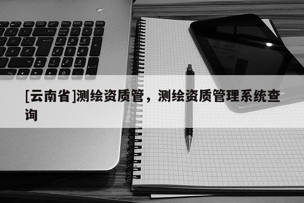 [云南省]測(cè)繪資質(zhì)管，測(cè)繪資質(zhì)管理系統(tǒng)查詢(xún)