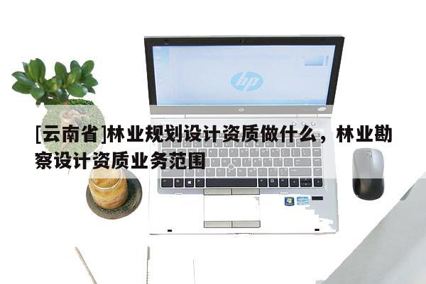 [云南省]林業(yè)規(guī)劃設(shè)計(jì)資質(zhì)做什么，林業(yè)勘察設(shè)計(jì)資質(zhì)業(yè)務(wù)范圍