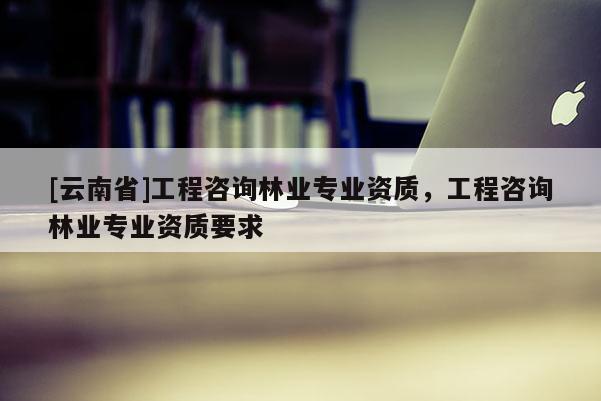 [云南省]工程咨詢林業專業資質，工程咨詢林業專業資質要求