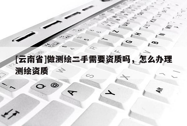 [云南省]做測繪二手需要資質(zhì)嗎，怎么辦理測繪資質(zhì)