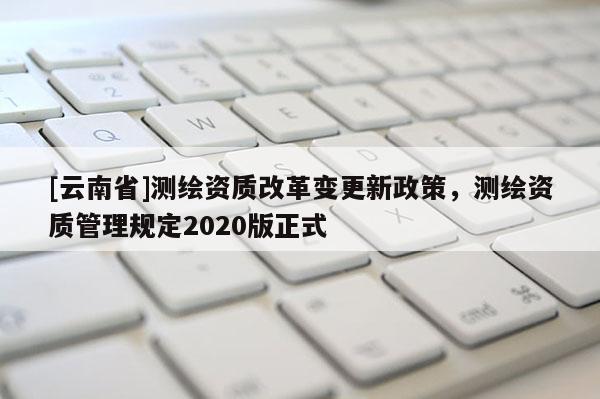 [云南省]測繪資質改革變更新政策，測繪資質管理規定2020版正式