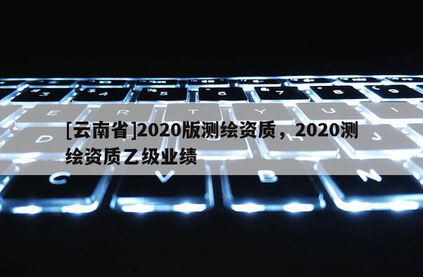 [云南省]2020版測(cè)繪資質(zhì)，2020測(cè)繪資質(zhì)乙級(jí)業(yè)績(jī)