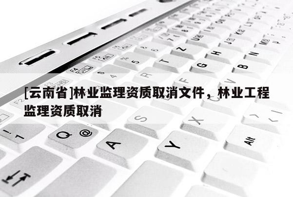 [云南省]林業(yè)監(jiān)理資質(zhì)取消文件，林業(yè)工程監(jiān)理資質(zhì)取消