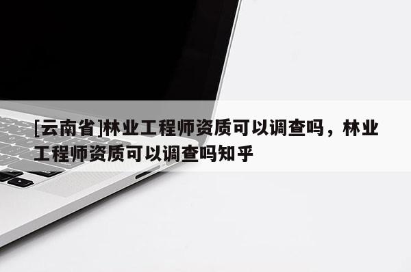 [云南省]林業工程師資質可以調查嗎，林業工程師資質可以調查嗎知乎