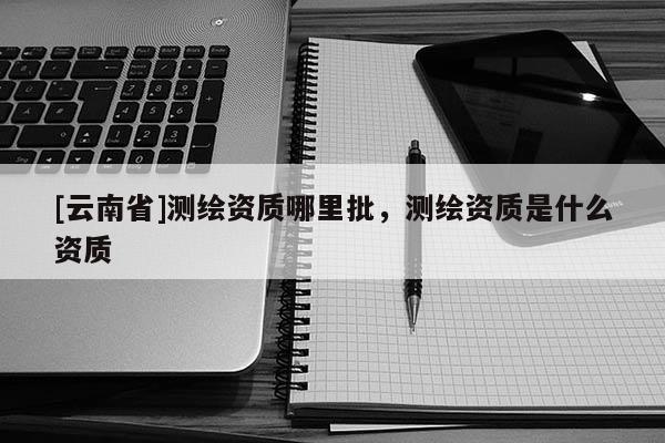 [云南省]測繪資質哪里批，測繪資質是什么資質