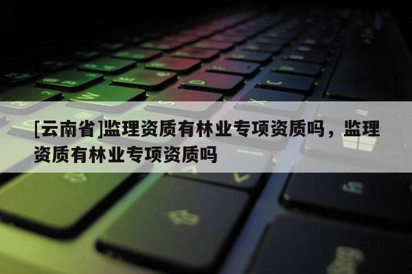 [云南省]監理資質有林業專項資質嗎，監理資質有林業專項資質嗎
