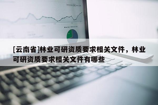 [云南省]林業可研資質要求相關文件，林業可研資質要求相關文件有哪些