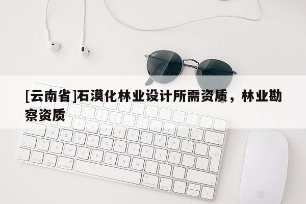 [云南省]石漠化林業(yè)設(shè)計(jì)所需資質(zhì)，林業(yè)勘察資質(zhì)