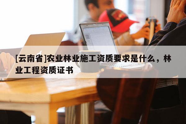 [云南省]農(nóng)業(yè)林業(yè)施工資質(zhì)要求是什么，林業(yè)工程資質(zhì)證書(shū)